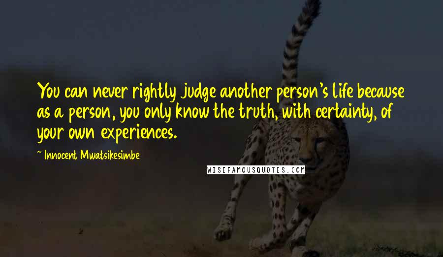 Innocent Mwatsikesimbe quotes: You can never rightly judge another person's life because as a person, you only know the truth, with certainty, of your own experiences.