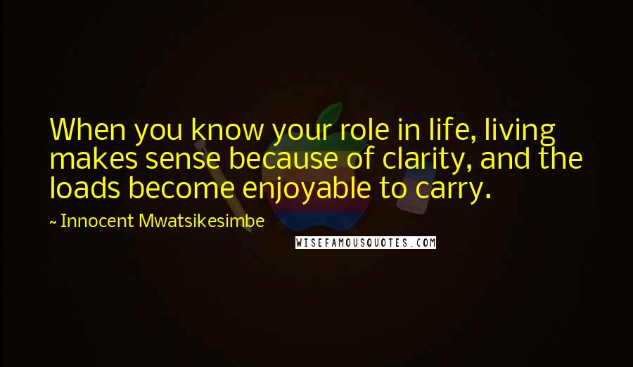 Innocent Mwatsikesimbe quotes: When you know your role in life, living makes sense because of clarity, and the loads become enjoyable to carry.