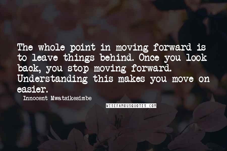 Innocent Mwatsikesimbe quotes: The whole point in moving forward is to leave things behind. Once you look back, you stop moving forward. Understanding this makes you move on easier.