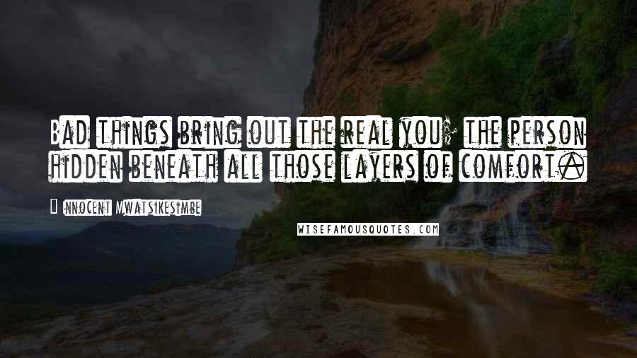 Innocent Mwatsikesimbe quotes: Bad things bring out the real you; the person hidden beneath all those layers of comfort.