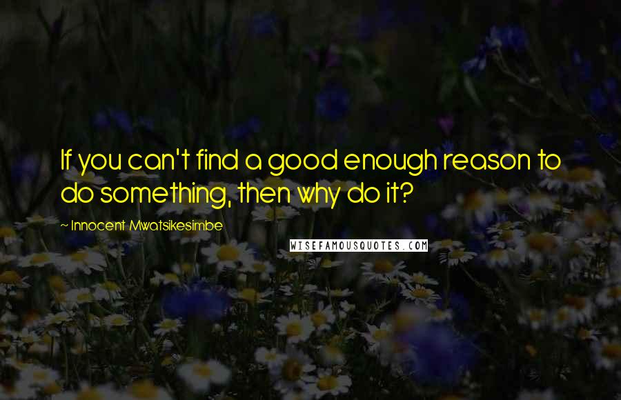 Innocent Mwatsikesimbe quotes: If you can't find a good enough reason to do something, then why do it?