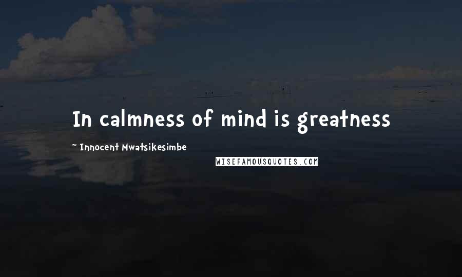 Innocent Mwatsikesimbe quotes: In calmness of mind is greatness