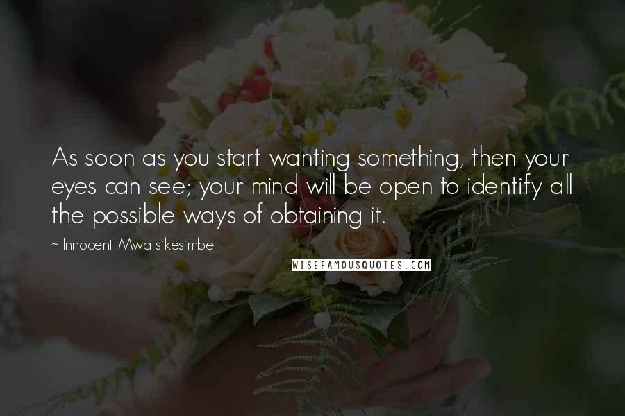 Innocent Mwatsikesimbe quotes: As soon as you start wanting something, then your eyes can see; your mind will be open to identify all the possible ways of obtaining it.