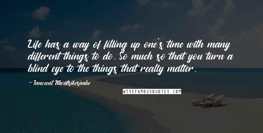 Innocent Mwatsikesimbe quotes: Life has a way of filling up one's time with many different things to do. So much so that you turn a blind eye to the things that really matter.