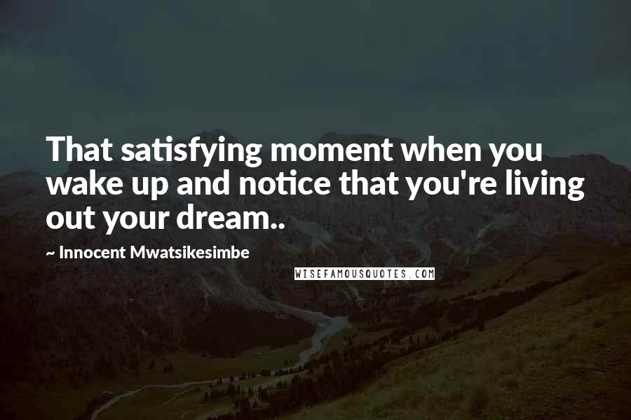 Innocent Mwatsikesimbe quotes: That satisfying moment when you wake up and notice that you're living out your dream..