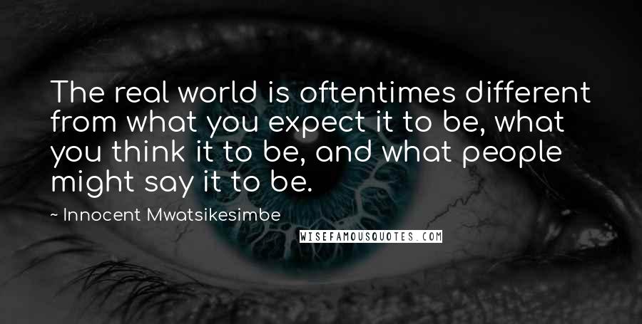 Innocent Mwatsikesimbe quotes: The real world is oftentimes different from what you expect it to be, what you think it to be, and what people might say it to be.