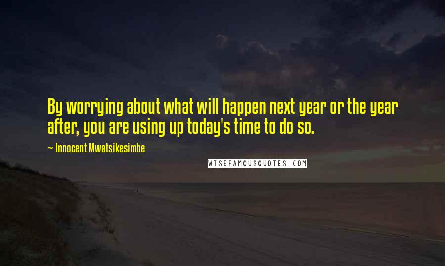 Innocent Mwatsikesimbe quotes: By worrying about what will happen next year or the year after, you are using up today's time to do so.