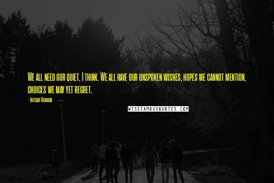 Intisar Khanani quotes: We all need our quiet, I think. We all have our unspoken wishes, hopes we cannot mention, choices we may yet regret.