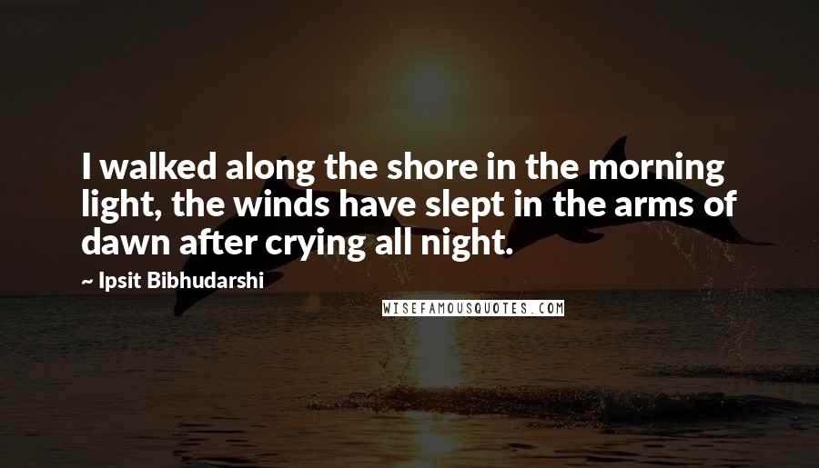 Ipsit Bibhudarshi quotes: I walked along the shore in the morning light, the winds have slept in the arms of dawn after crying all night.