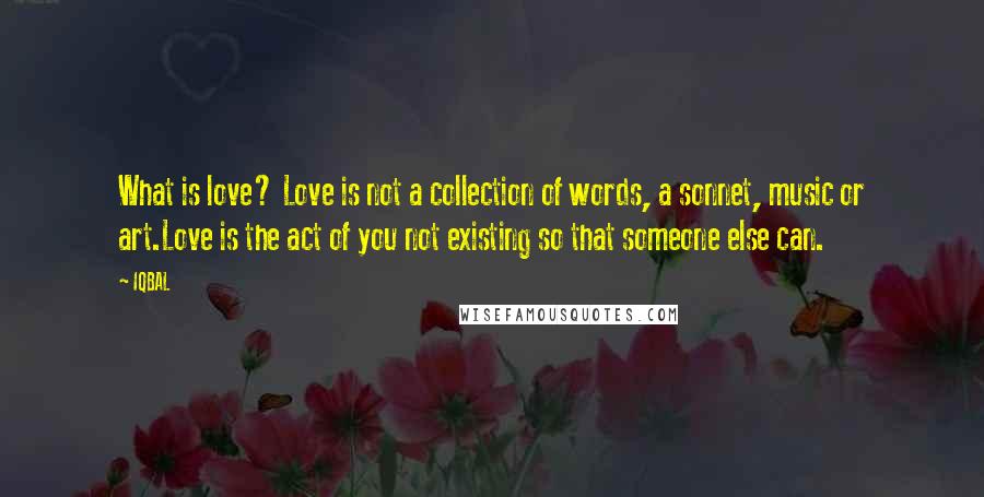 IQBAL quotes: What is love? Love is not a collection of words, a sonnet, music or art.Love is the act of you not existing so that someone else can. IQBAL quotes: What is love? Love is not a collection of words, a sonnet, music or art.Love is the act of you not existing so that someone else can.