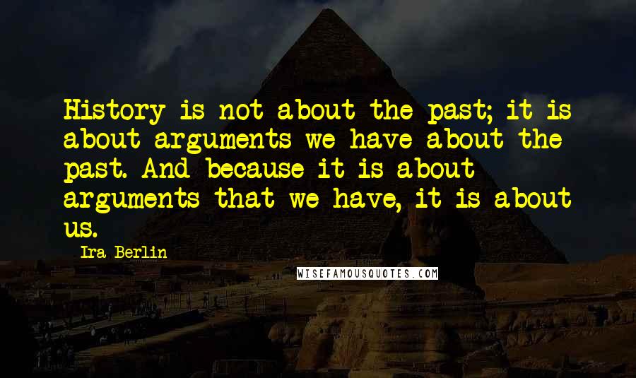 Ira Berlin quotes: History is not about the past; it is about arguments we have about the past. And because it is about arguments that we have, it is about us. Ira Berlin quotes: History is not about the past; it is about arguments we have about the past. And because it is about arguments that we have, it is about us.