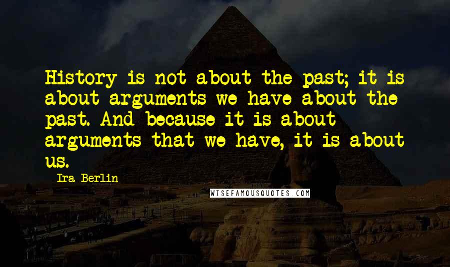 Ira Berlin quotes: History is not about the past; it is about arguments we have about the past. And because it is about arguments that we have, it is about us.