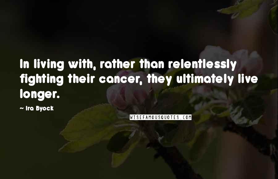 Ira Byock quotes: In living with, rather than relentlessly fighting their cancer, they ultimately live longer.