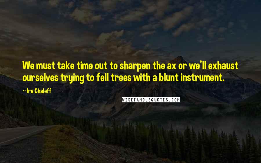 Ira Chaleff quotes: We must take time out to sharpen the ax or we'll exhaust ourselves trying to fell trees with a blunt instrument.