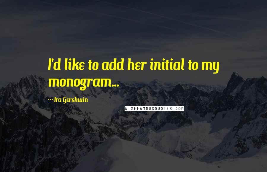 Ira Gershwin quotes: I'd like to add her initial to my monogram...