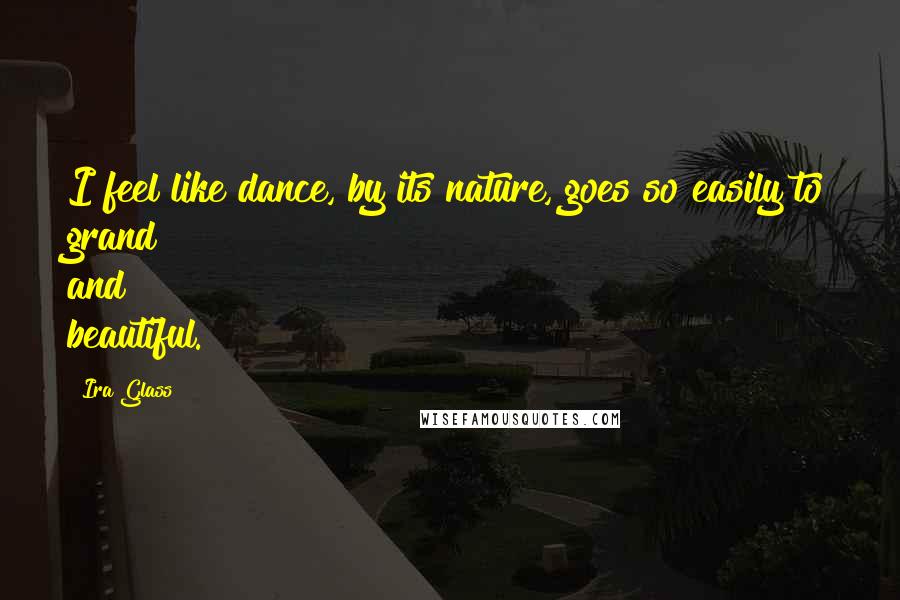 Ira Glass quotes: I feel like dance, by its nature, goes so easily to grand and beautiful.