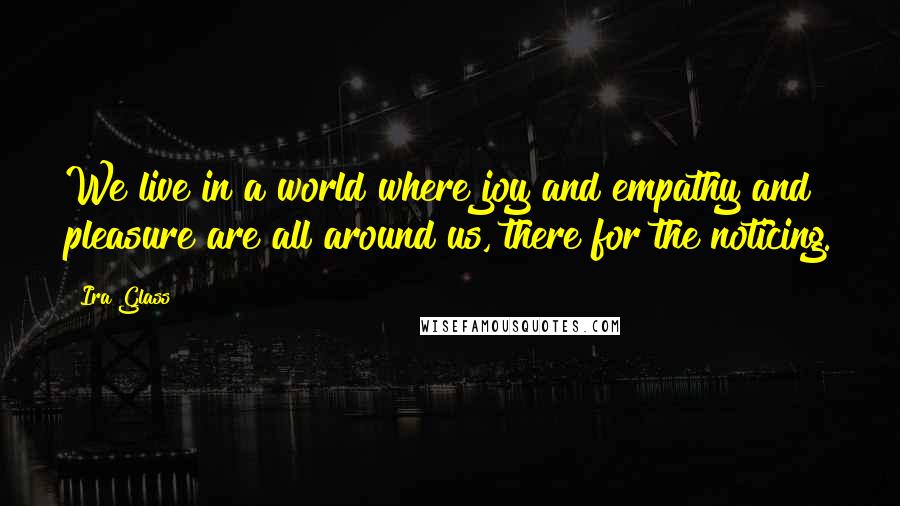 Ira Glass quotes: We live in a world where joy and empathy and pleasure are all around us, there for the noticing.