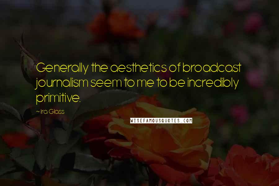 Ira Glass quotes: Generally the aesthetics of broadcast journalism seem to me to be incredibly primitive.