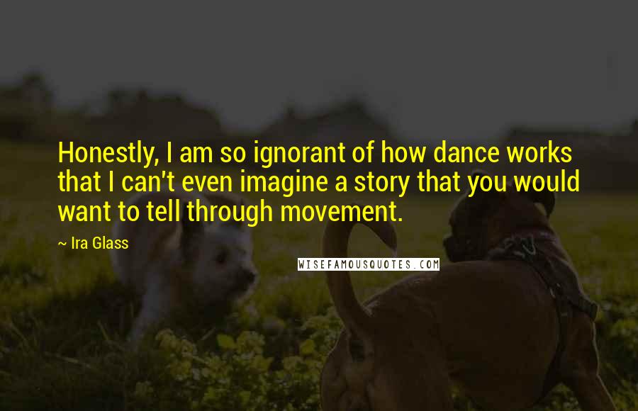 Ira Glass quotes: Honestly, I am so ignorant of how dance works that I can't even imagine a story that you would want to tell through movement.