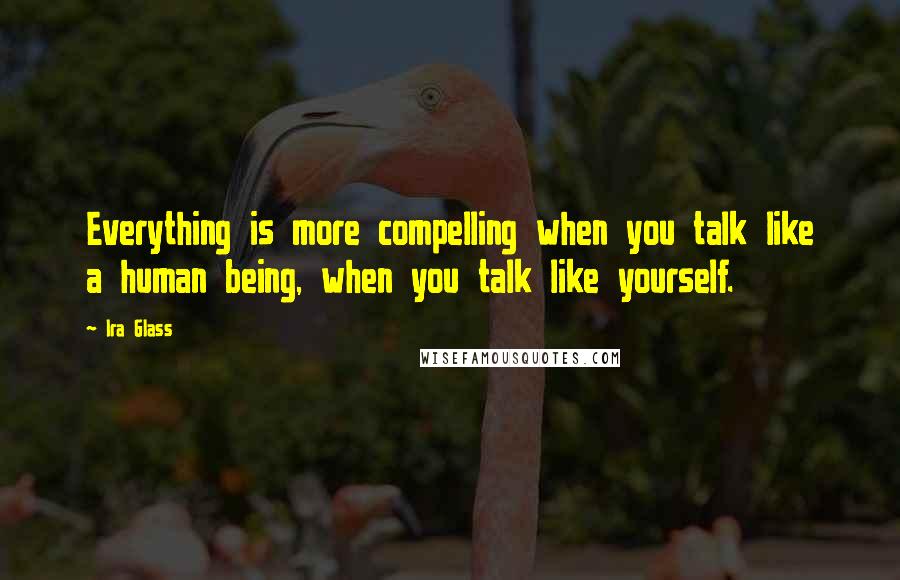 Ira Glass quotes: Everything is more compelling when you talk like a human being, when you talk like yourself.