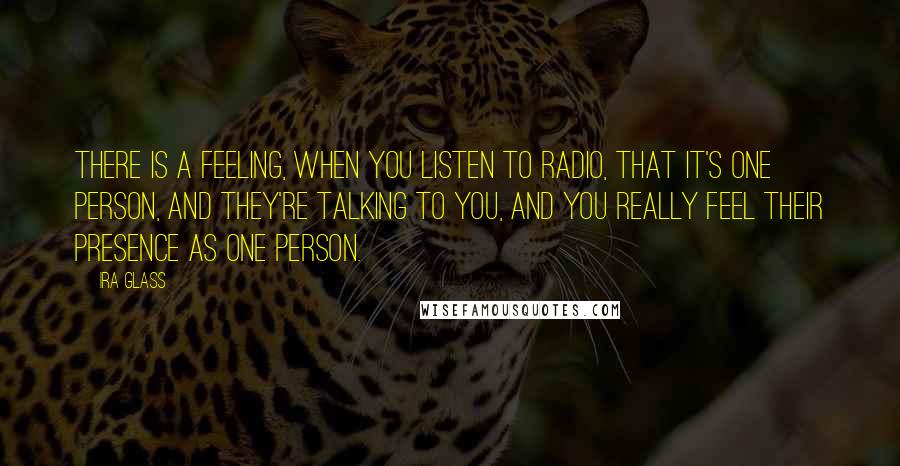 Ira Glass quotes: There is a feeling, when you listen to radio, that it's one person, and they're talking to you, and you really feel their presence as one person.