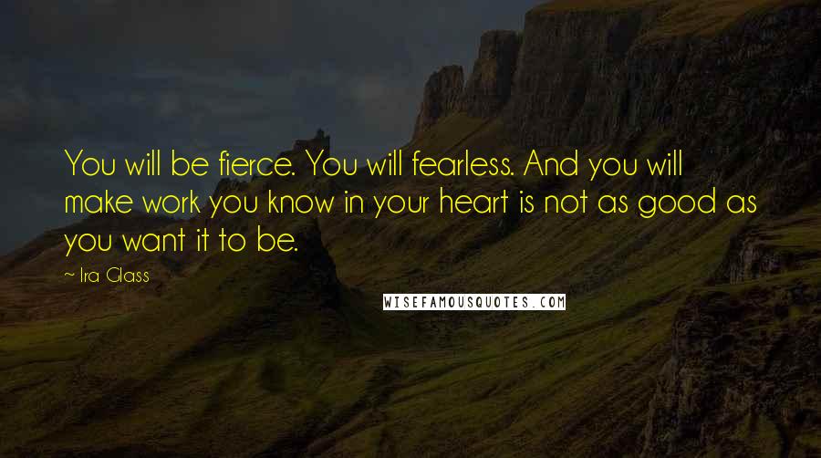 Ira Glass quotes: You will be fierce. You will fearless. And you will make work you know in your heart is not as good as you want it to be. Ira Glass quotes: You will be fierce. You will fearless. And you will make work you know in your heart is not as good as you want it to be.