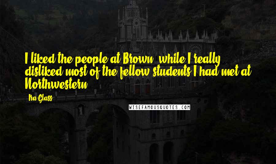 Ira Glass quotes: I liked the people at Brown, while I really disliked most of the fellow students I had met at Northwestern. Ira Glass quotes: I liked the people at Brown, while I really disliked most of the fellow students I had met at Northwestern.
