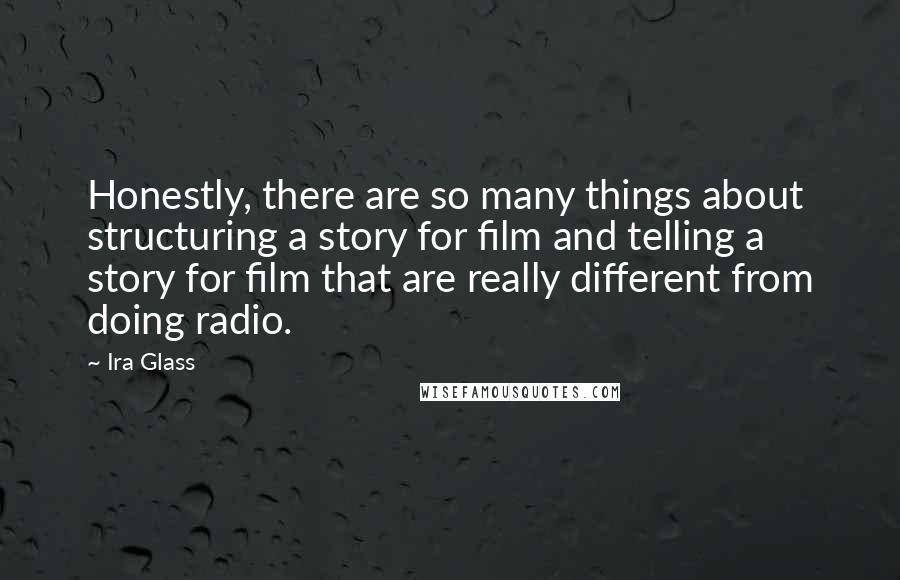 Ira Glass quotes: Honestly, there are so many things about structuring a story for film and telling a story for film that are really different from doing radio. Ira Glass quotes: Honestly, there are so many things about structuring a story for film and telling a story for film that are really different from doing radio.