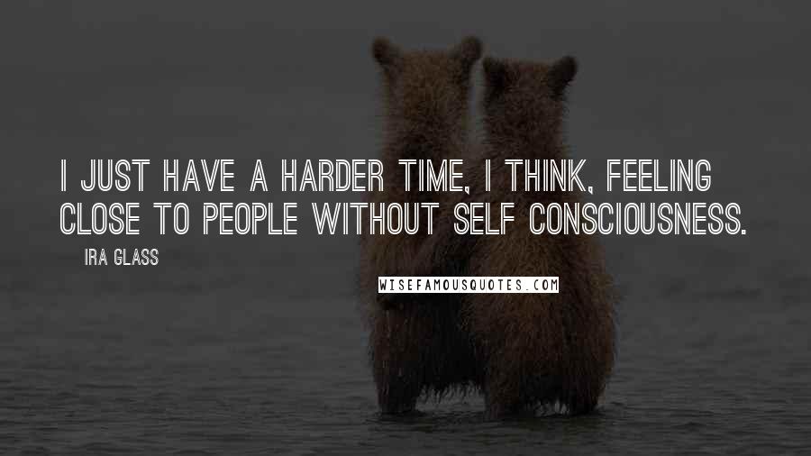 Ira Glass quotes: I just have a harder time, I think, feeling close to people without self consciousness.