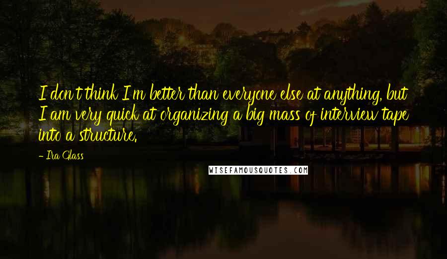 Ira Glass quotes: I don't think I'm better than everyone else at anything, but I am very quick at organizing a big mass of interview tape into a structure. Ira Glass quotes: I don't think I'm better than everyone else at anything, but I am very quick at organizing a big mass of interview tape into a structure.