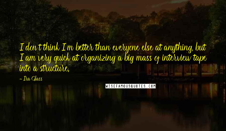 Ira Glass quotes: I don't think I'm better than everyone else at anything, but I am very quick at organizing a big mass of interview tape into a structure.