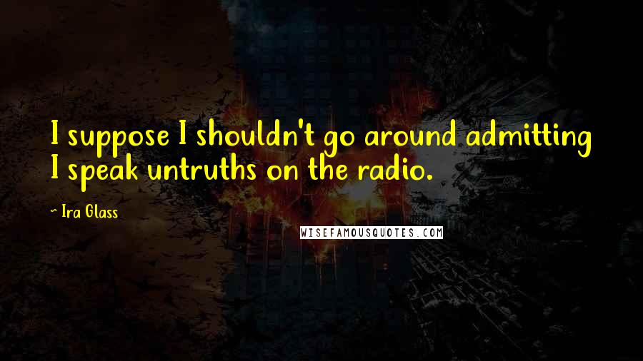 Ira Glass quotes: I suppose I shouldn't go around admitting I speak untruths on the radio.