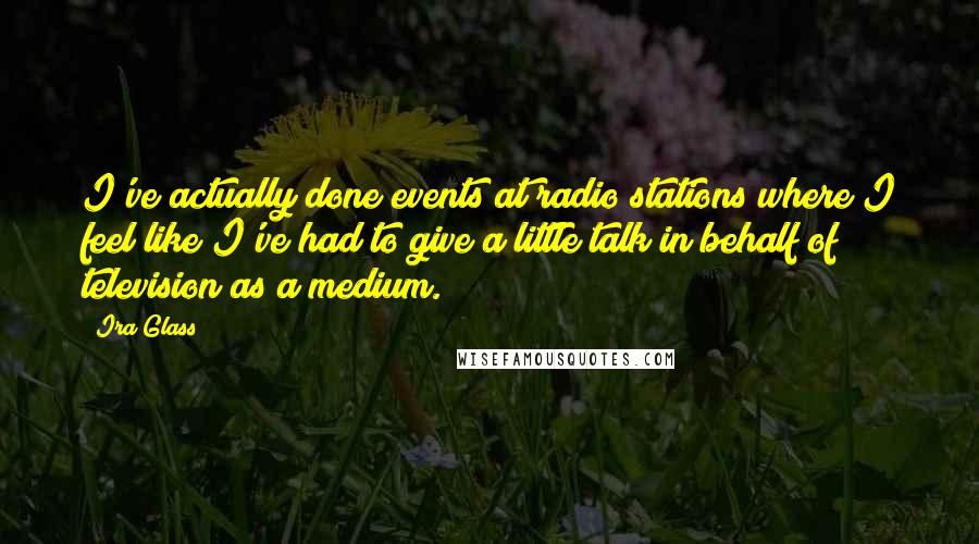 Ira Glass quotes: I've actually done events at radio stations where I feel like I've had to give a little talk in behalf of television as a medium. Ira Glass quotes: I've actually done events at radio stations where I feel like I've had to give a little talk in behalf of television as a medium.