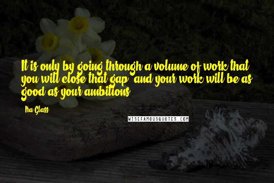 Ira Glass quotes: It is only by going through a volume of work that you will close that gap, and your work will be as good as your ambitions. Ira Glass quotes: It is only by going through a volume of work that you will close that gap, and your work will be as good as your ambitions.