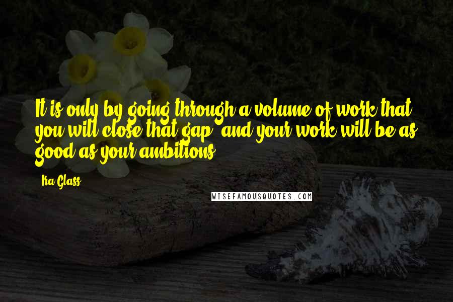 Ira Glass quotes: It is only by going through a volume of work that you will close that gap, and your work will be as good as your ambitions.