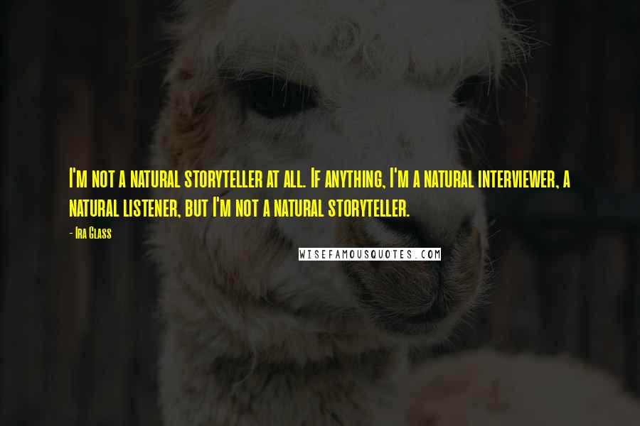 Ira Glass quotes: I'm not a natural storyteller at all. If anything, I'm a natural interviewer, a natural listener, but I'm not a natural storyteller.