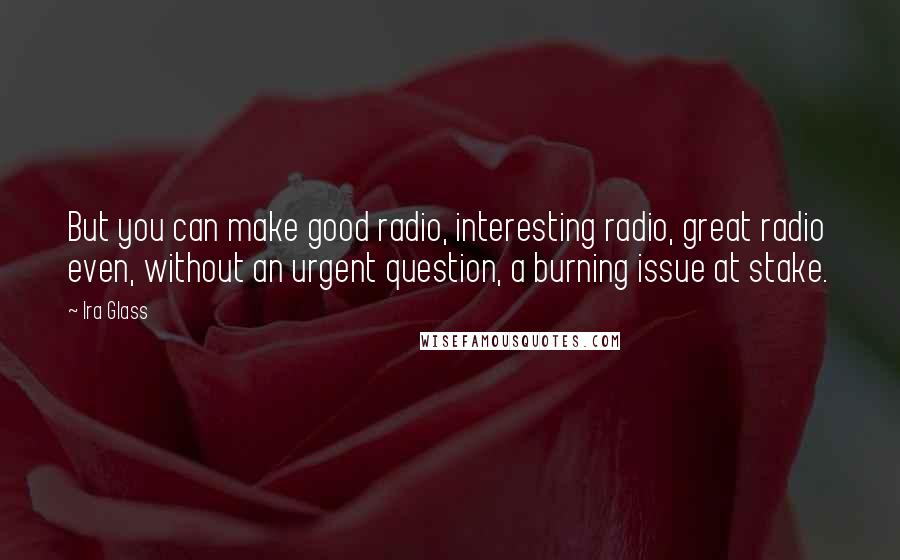 Ira Glass quotes: But you can make good radio, interesting radio, great radio even, without an urgent question, a burning issue at stake. Ira Glass quotes: But you can make good radio, interesting radio, great radio even, without an urgent question, a burning issue at stake.