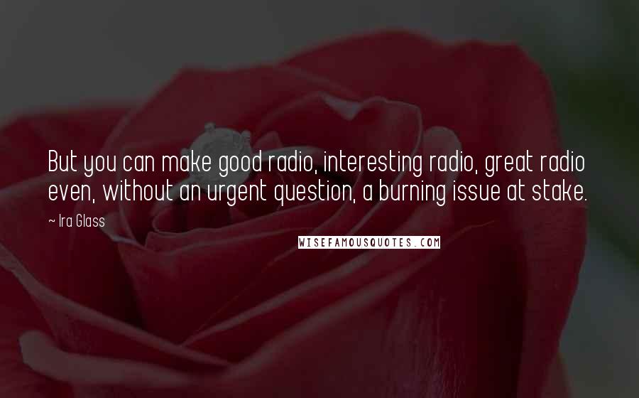 Ira Glass quotes: But you can make good radio, interesting radio, great radio even, without an urgent question, a burning issue at stake.