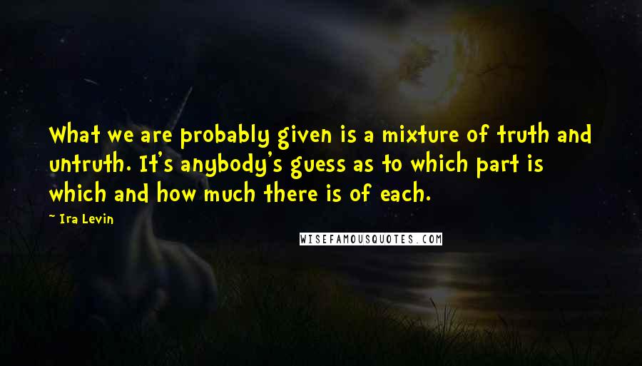 Ira Levin quotes: What we are probably given is a mixture of truth and untruth. It's anybody's guess as to which part is which and how much there is of each. Ira Levin quotes: What we are probably given is a mixture of truth and untruth. It's anybody's guess as to which part is which and how much there is of each.