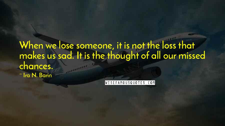 Ira N. Barin quotes: When we lose someone, it is not the loss that makes us sad. It is the thought of all our missed chances.