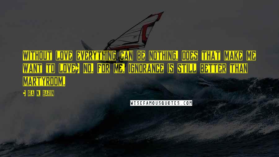 Ira N. Barin quotes: Without love everything can be nothing. Does that make me want to love? No. For me, Ignorance is still better than martyrdom.