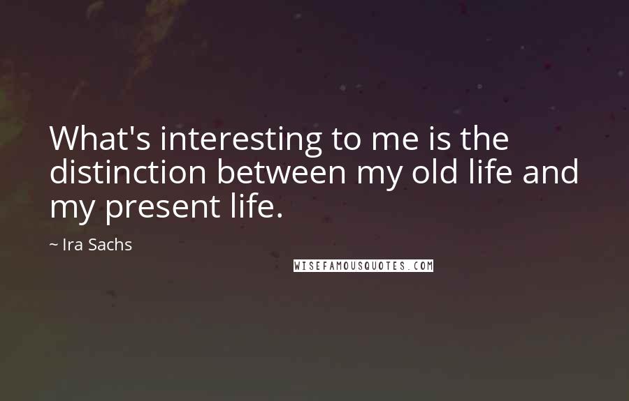 Ira Sachs quotes: What's interesting to me is the distinction between my old life and my present life.