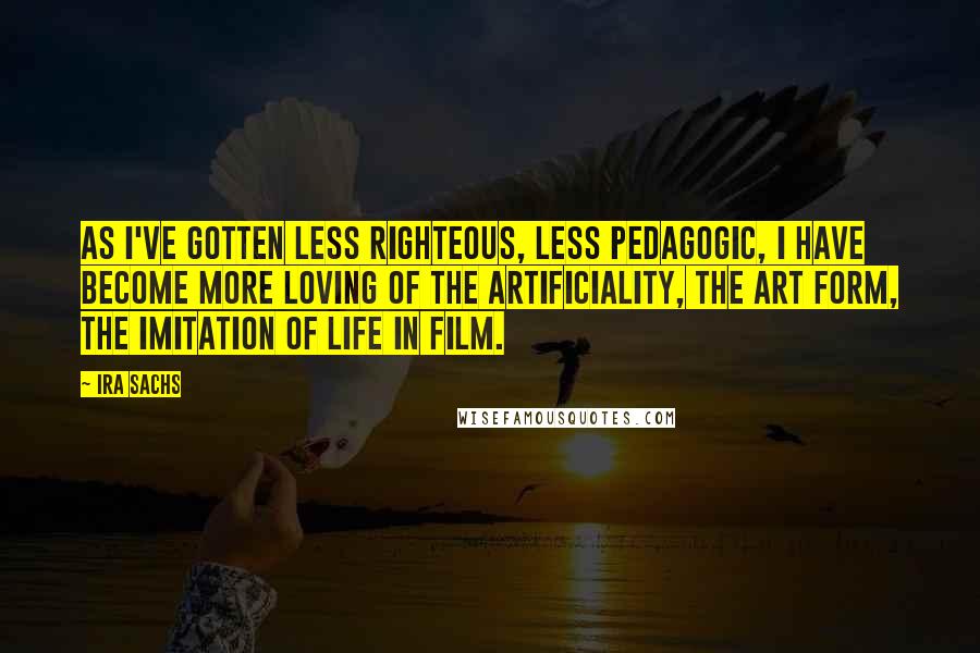 Ira Sachs quotes: As I've gotten less righteous, less pedagogic, I have become more loving of the artificiality, the art form, the imitation of life in film.