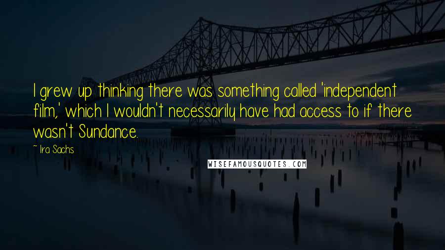 Ira Sachs quotes: I grew up thinking there was something called 'independent film,' which I wouldn't necessarily have had access to if there wasn't Sundance.