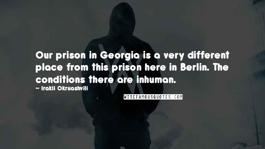 Irakli Okruashvili quotes: Our prison in Georgia is a very different place from this prison here in Berlin. The conditions there are inhuman.