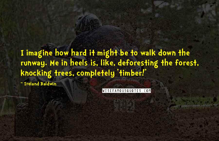 Ireland Baldwin quotes: I imagine how hard it might be to walk down the runway. Me in heels is, like, deforesting the forest, knocking trees, completely 'timber!' Ireland Baldwin quotes: I imagine how hard it might be to walk down the runway. Me in heels is, like, deforesting the forest, knocking trees, completely 'timber!'