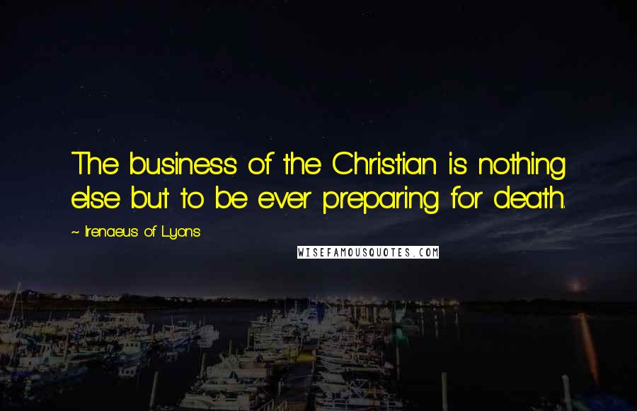 Irenaeus Of Lyons quotes: The business of the Christian is nothing else but to be ever preparing for death.