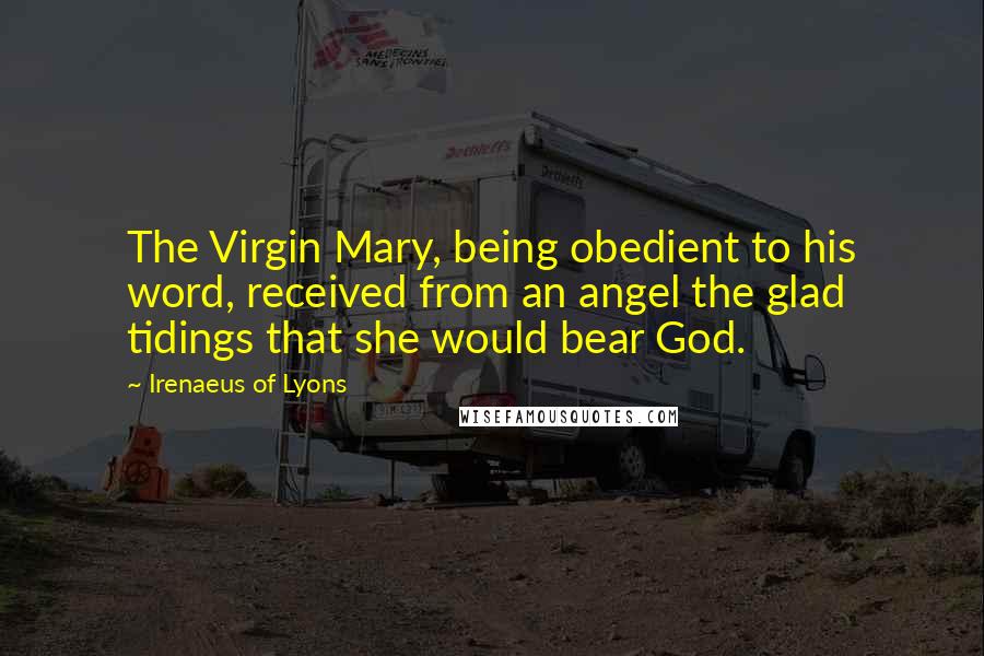 Irenaeus Of Lyons quotes: The Virgin Mary, being obedient to his word, received from an angel the glad tidings that she would bear God.