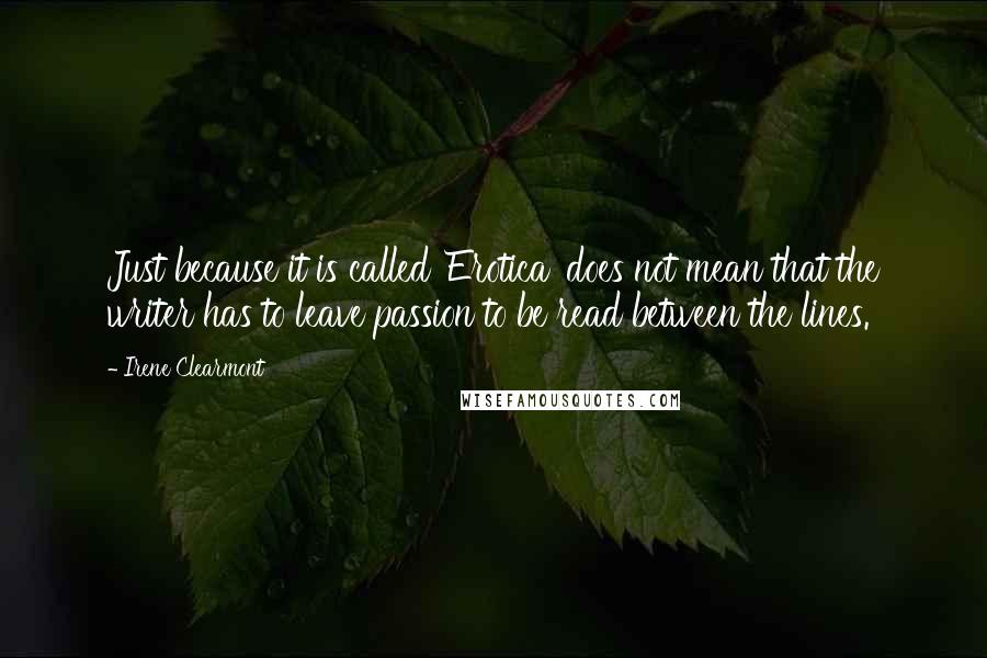 Irene Clearmont quotes: Just because it is called 'Erotica' does not mean that the writer has to leave passion to be read between the lines. Irene Clearmont quotes: Just because it is called 'Erotica' does not mean that the writer has to leave passion to be read between the lines.