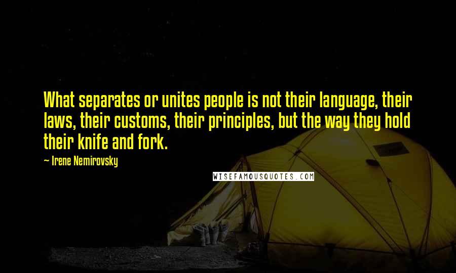 Irene Nemirovsky quotes: What separates or unites people is not their language, their laws, their customs, their principles, but the way they hold their knife and fork. Irene Nemirovsky quotes: What separates or unites people is not their language, their laws, their customs, their principles, but the way they hold their knife and fork.